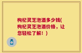 枸杞灵芝泡酒多少钱(枸杞灵芝泡酒价格，让您轻松了解！)