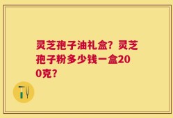 灵芝孢子油礼盒？灵芝孢子粉多少钱一盒200克？