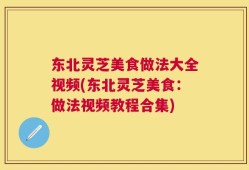 东北灵芝美食做法大全视频(东北灵芝美食：做法视频教程合集)