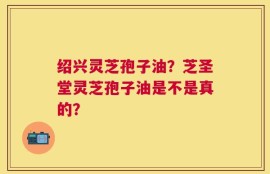 绍兴灵芝孢子油？芝圣堂灵芝孢子油是不是真的？