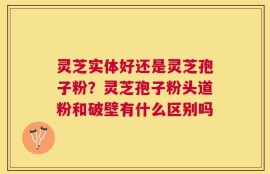 灵芝实体好还是灵芝孢子粉？灵芝孢子粉头道粉和破壁有什么区别吗