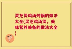 灵芝煲鸡汤炖锅的做法大全(灵芝鸡汤煲，美味营养兼备的做法大全)