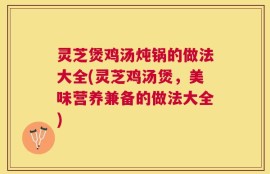 灵芝煲鸡汤炖锅的做法大全(灵芝鸡汤煲，美味营养兼备的做法大全)