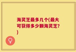 海灵芝最多几个(最大可获得多少颗海灵芝？)