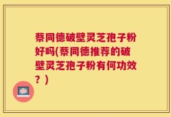 蔡同德破壁灵芝孢子粉好吗(蔡同德推荐的破壁灵芝孢子粉有何功效？)