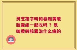 灵芝孢子粉和氨咖黄敏胶囊能一起吃吗 ？氨咖黄敏胶囊治什么病的