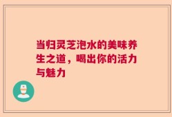 当归灵芝泡水的美味养生之道，喝出你的活力与魅力