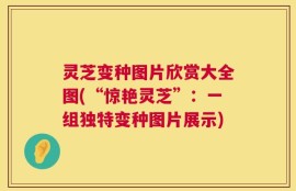 灵芝变种图片欣赏大全图(“惊艳灵芝”：一组独特变种图片展示)