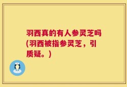 羽西真的有人参灵芝吗(羽西被指参灵芝，引质疑。)