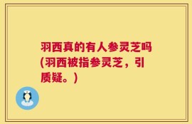 羽西真的有人参灵芝吗(羽西被指参灵芝，引质疑。)