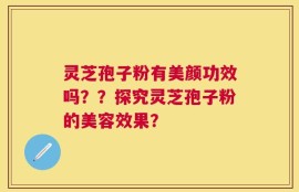 灵芝孢子粉有美颜功效吗？？探究灵芝孢子粉的美容效果？