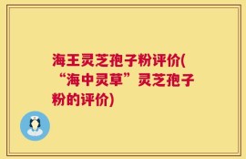 海王灵芝孢子粉评价(“海中灵草”灵芝孢子粉的评价)