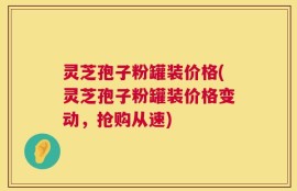灵芝孢子粉罐装价格(灵芝孢子粉罐装价格变动，抢购从速)