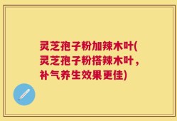 灵芝孢子粉加辣木叶(灵芝孢子粉搭辣木叶，补气养生效果更佳)