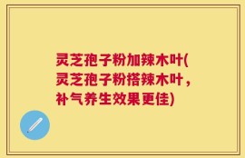 灵芝孢子粉加辣木叶(灵芝孢子粉搭辣木叶，补气养生效果更佳)