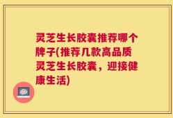 灵芝生长胶囊推荐哪个牌子(推荐几款高品质灵芝生长胶囊，迎接健康生活)
