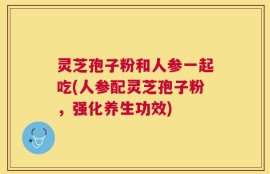 灵芝孢子粉和人参一起吃(人参配灵芝孢子粉，强化养生功效)
