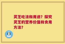 灵芝吃法和用途？探究灵芝的营养价值和食用方法？