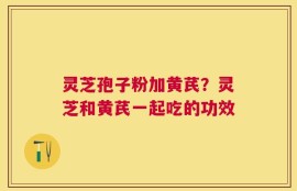 灵芝孢子粉加黄芪？灵芝和黄芪一起吃的功效