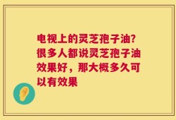 电视上的灵芝孢子油？很多人都说灵芝孢子油效果好，那大概多久可以有效果