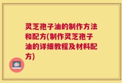 灵芝孢子油的制作方法和配方(制作灵芝孢子油的详细教程及材料配方)
