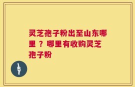 灵芝孢子粉出至山东哪里 ？哪里有收购灵芝孢子粉