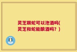 灵芝跟蛇可以泡酒吗(灵芝和蛇能酿酒吗？)