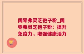 国零弗灵芝孢子粉_国零弗灵芝孢子粉：提升免疫力，增强健康活力