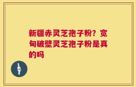 新疆赤灵芝孢子粉？宽甸破壁灵芝孢子粉是真的吗