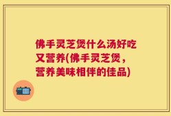 佛手灵芝煲什么汤好吃又营养(佛手灵芝煲，营养美味相伴的佳品)