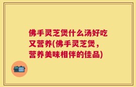 佛手灵芝煲什么汤好吃又营养(佛手灵芝煲，营养美味相伴的佳品)