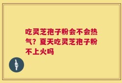 吃灵芝孢子粉会不会热气？夏天吃灵芝孢子粉不上火吗