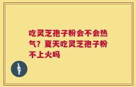 吃灵芝孢子粉会不会热气？夏天吃灵芝孢子粉不上火吗