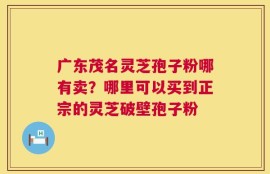 广东茂名灵芝孢子粉哪有卖？哪里可以买到正宗的灵芝破壁孢子粉