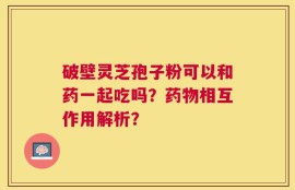 破壁灵芝孢子粉可以和药一起吃吗？药物相互作用解析？