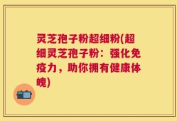 灵芝孢子粉超细粉(超细灵芝孢子粉：强化免疫力，助你拥有健康体魄)