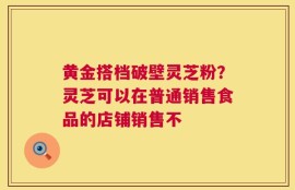 黄金搭档破壁灵芝粉？灵芝可以在普通销售食品的店铺销售不
