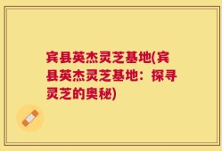 宾县英杰灵芝基地(宾县英杰灵芝基地：探寻灵芝的奥秘)