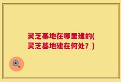 灵芝基地在哪里建的(灵芝基地建在何处？)