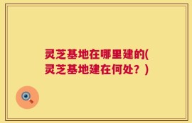 灵芝基地在哪里建的(灵芝基地建在何处？)