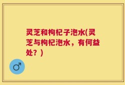 灵芝和枸杞子泡水(灵芝与枸杞泡水，有何益处？)