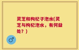 灵芝和枸杞子泡水(灵芝与枸杞泡水，有何益处？)