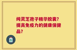 纯灵芝孢子精华胶囊？提高免疫力的健康保健品？