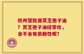 杭州慧致源灵芝孢子油？灵芝孢子油经常吃，会不会有依赖性呢？