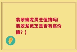 翡翠螭龙灵芝值钱吗(翡翠龙灵芝是否有高价值？)