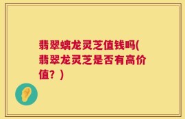 翡翠螭龙灵芝值钱吗(翡翠龙灵芝是否有高价值？)