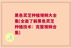 黑色灵芝种植视频大全集(全面了解黑色灵芝种植技术：完整视频合集)