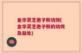 金华灵芝孢子粉功效(金华灵芝孢子粉的功效及益处)