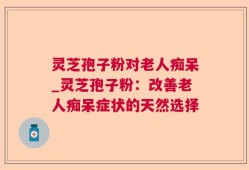 灵芝孢子粉对老人痴呆_灵芝孢子粉：改善老人痴呆症状的天然选择