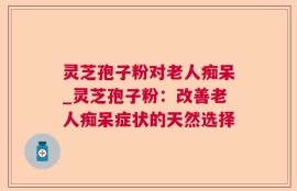 灵芝孢子粉对老人痴呆_灵芝孢子粉：改善老人痴呆症状的天然选择